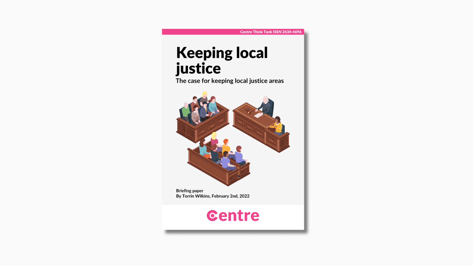 At the top of the paper is a pink strip with the words "Centre Think Tank ISSN 2634-4696". Below this is a paper cover in light grey on a white background. The title is the words "Keeping local justice. the case for keeping local justice areas". Under this is an image of a courtroom with people sitting on benches and a judge on a separate table. Under this are the words "By Torrin Wilkins, February 2nd 2022". At the bottom is a white strip with the Centre logo in pink beneath.