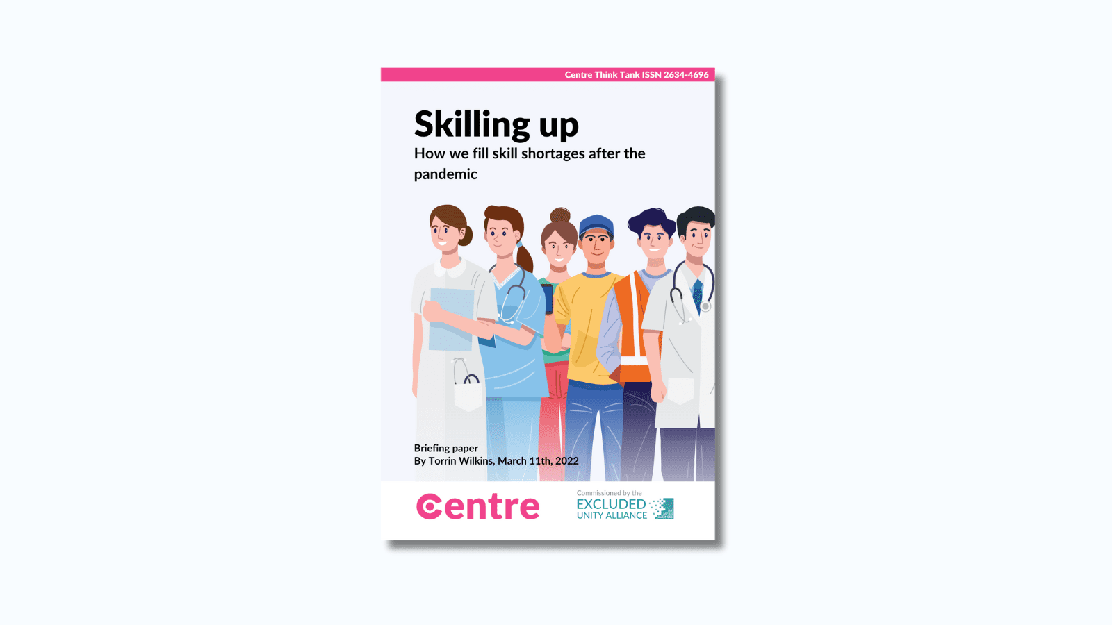 A pink strip at the top of the paper with the words: "Centre Think Tank ISSN 2634-4696". The paper is titled "Skilling up: How we fill skill shortages after the pandemic. Below is a light blue section with individuals from different careers such as a doctor, nurse, builder and delivery driver. Below this is the words: "Briefing paper. By Torrin Wilkins, March 11th 2022. At the bottom is a white strip with the Centre logo in pink beneath and the words "Commissioned by" with the Excluded Unity Alliance below this in turquoise.