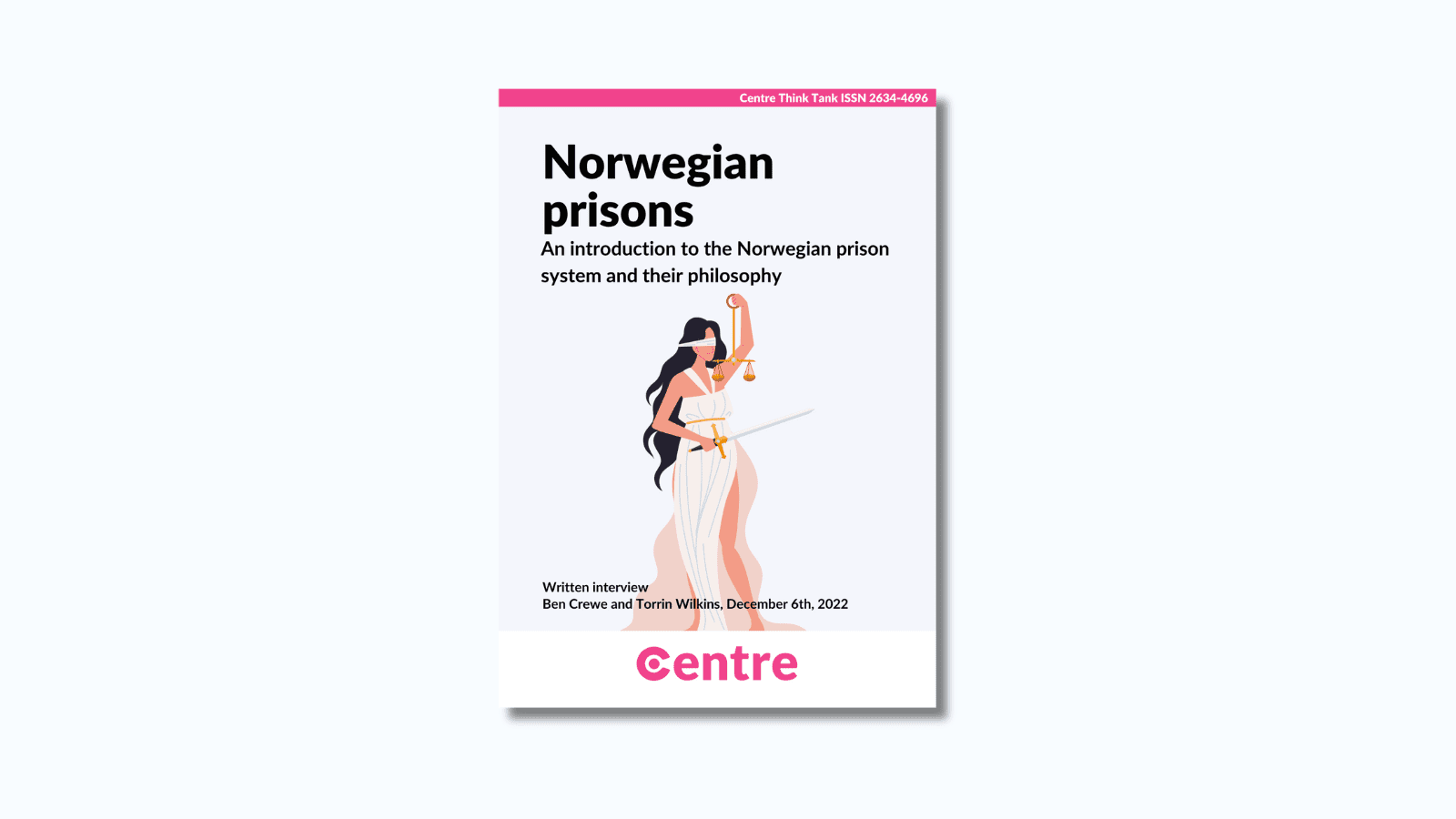 At the top of the paper is a pink strip with the words "Centre Think Tank ISSN 2634-4696". Below this is a paper cover in light grey on a white background. The title is the words "Norwegian prisons. An introduction to the Norwegian prison system and their philosophy". Under this is an image of a woman holding a set of scales and a sword. Under this are the words "Written interview. With Ben Crewe and Torrin Wilkins. December 6th 2022".