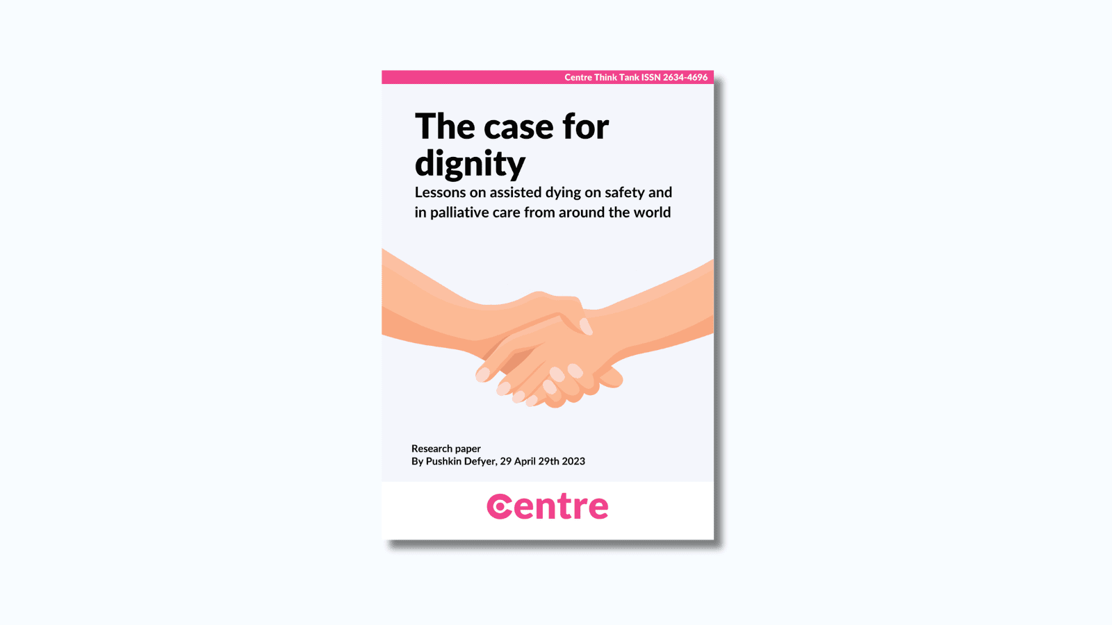 A pink strip at the top of the paper with the words: "Centre Think Tank ISSN 2634-4696". The paper is titled "The case for dignity: Lessons on assisted dying on safety and in palliative care from around the world". Below is a light blue section with two hands holding each other. Below this is the words: "Research paper. By Pushkin Defyer, 29th April 2023. At the bottom is a white strip with the Centre logo in pink beneath.