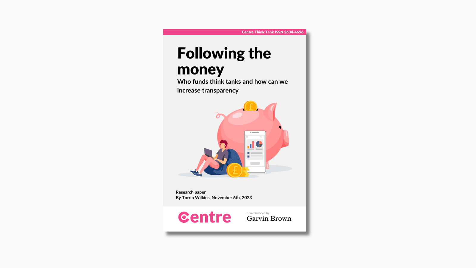 At the top of the paper is a pink strip with the words "Centre Think Tank ISSN 2634-4696". Below this is a paper cover in grey on a light grey background. Under this is the words "Following the money. Who funds think tanks and how we can increase transparency". Under this is an image of a pink piggy bank with a golden pound coin falling into it. Beside the piggy bank is a man in pink trousers and purple top on a bean bag. He is holding a purple laptop and next to him is a pile of pound coins. Besides this is a phone with a series of graphs displayed on the screen. Under this are the words "Research paper. By Torrin Wilkins, November 6th 2023". Below this is a white strip with the Centre logo and the words "Commissioned by Garvin Brown".