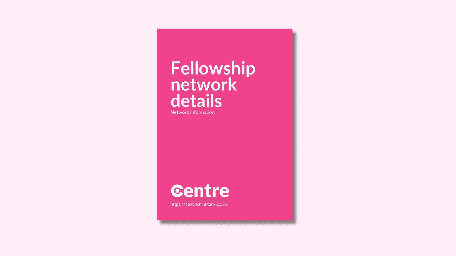 A light pink background with a document cover in pink. On the cover is the title "Fellowship network details" with the sub-title "Network information". Below this is the Centre logo in white, a white line and the website "https://centrethinktank.co.uk".