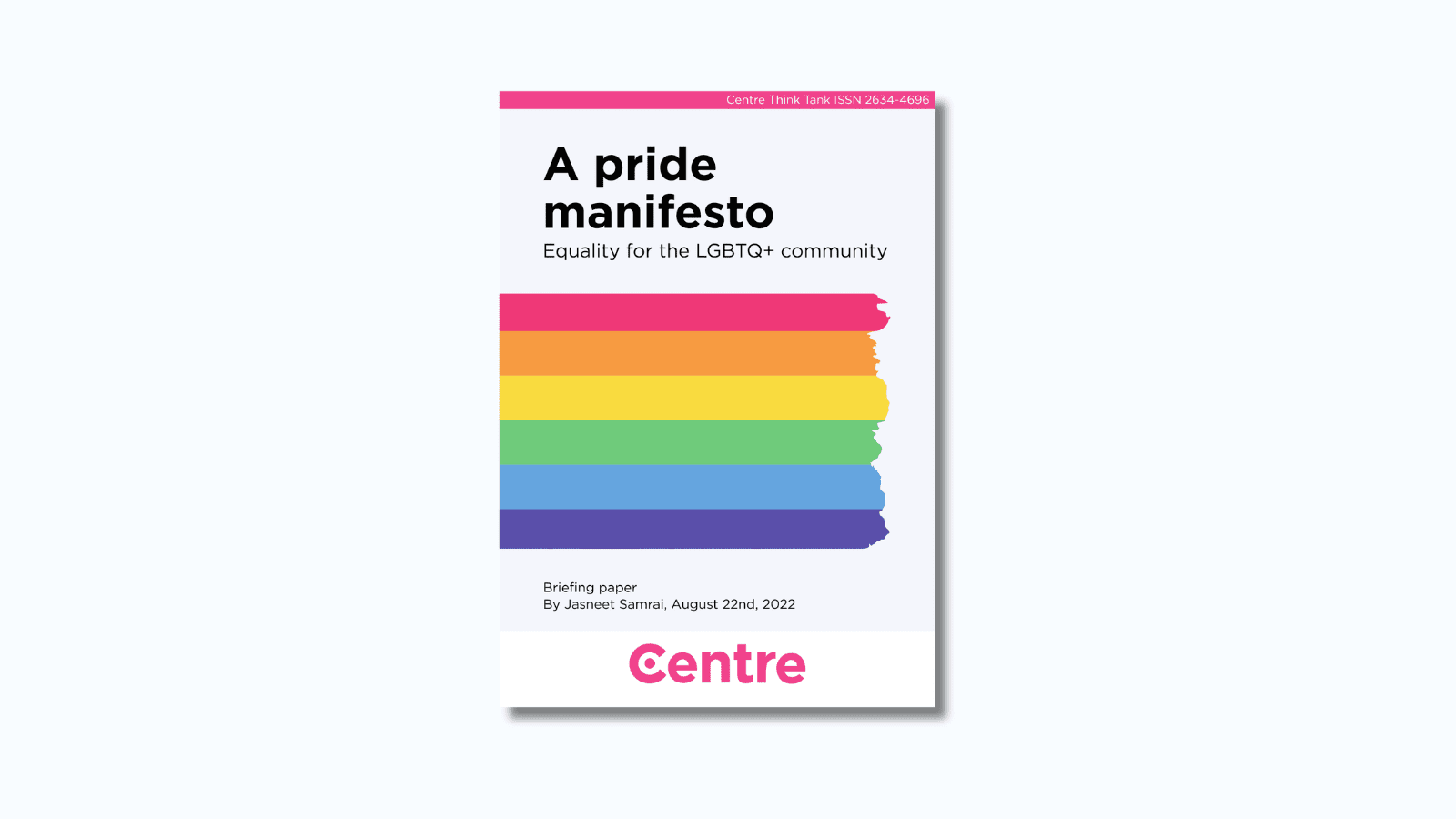 A pink strip at the top of the paper with the words: "Centre Think Tank ISSN 2634-4696". The paper title is "A Pride Manifesto Briefing paper - Equality for the LGBTQ+ community". Multiple lines of paint making out a pride flag. Below are the words "Briefing paper. By Jasneet Samrai and Torrin Wilkins, August 22nd 2020". At the bottom is a white strip with the Centre Think Tank logo in pink beneath.