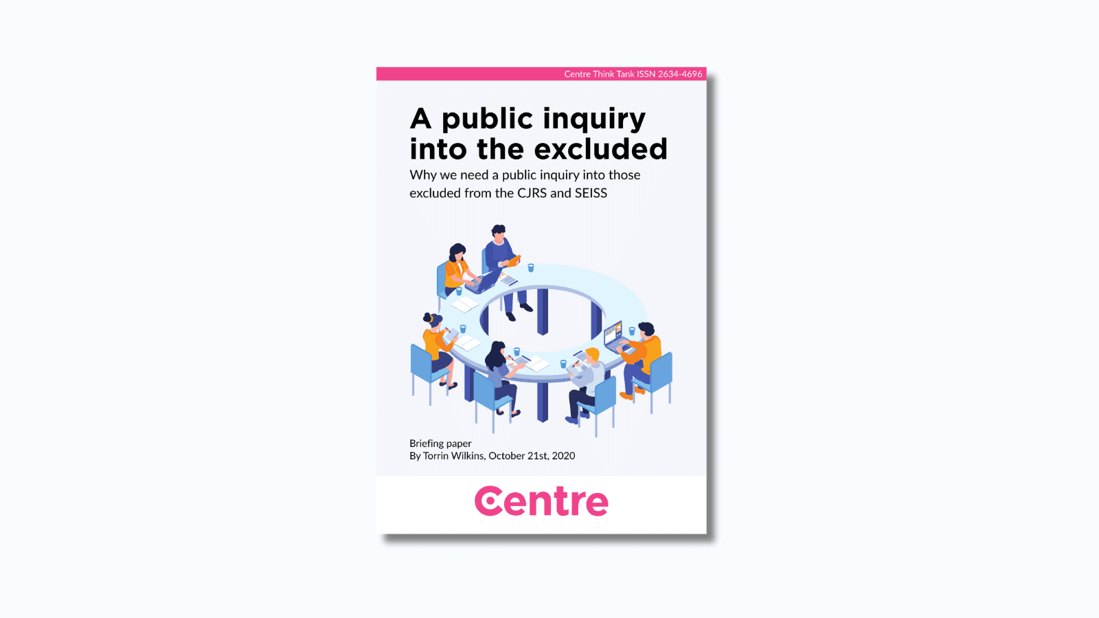 At the top of the paper is a pink strip with the words "Centre Think Tank ISSN 2634-4696". Below this is a paper cover in light blue on a blue background. The title is the words "A public inquiry into the excluded. Why we need a public inquiry into those excluded from the CJRS and SEISS.". Under this is an image of a group of people wearing blue or orange tops sitting around a large circular table. Under this are the words "Briefing paper. By Torrin Wilkins, October 21st, 2020.”