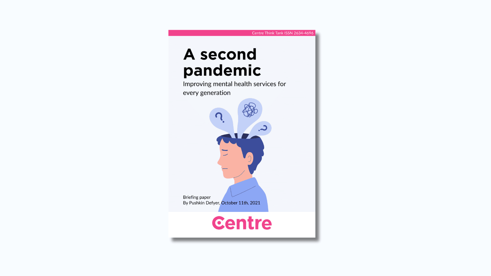 At the top of the paper is a pink strip with the words "Centre Think Tank ISSN 2634-4696". Below this is a paper cover in light blue on a blue background. The title is the words "A second pandemic. Improving mental health services for every generation". Under this is an image of a sideways view of a person wearing a blue top. From their head, multiple thought bubbles are appearing, including a squigly line and question marks. Under this are the words "Briefing paper. By Pushkin Defyer, October 11th, 2021."