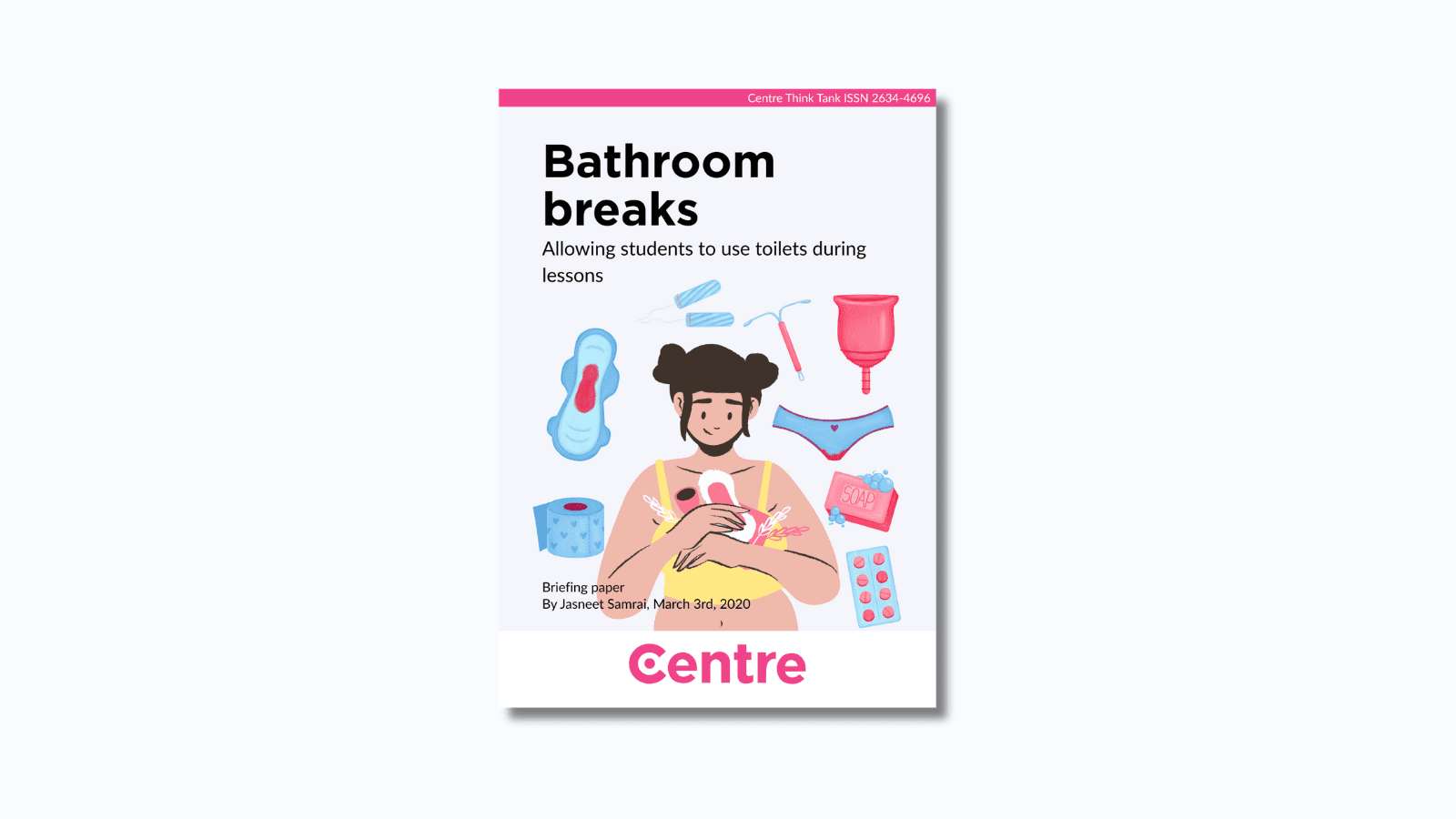 At the top of the paper is a pink strip with the words "Centre Think Tank ISSN 2634-4696". Below this is a paper cover in light blue on a blue background. The title is the words "Bathroom breaks. Allowing students to use toilets during lessons". Under this is an image of a woman surrounded by different sanitary objects, including a period pad, tampon, soap and pills. Under this are the words "Briefing paper. By Jasneet Samrai, March 3rd, 2020."