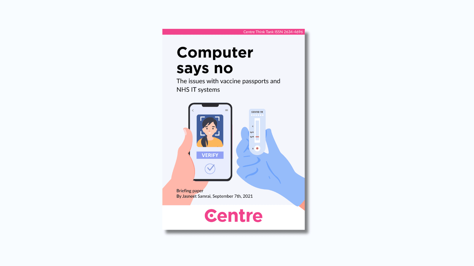 At the top of the paper is a pink strip with the words "Centre Think Tank ISSN 2634-4696". Below this is a paper cover in light blue on a white background. The title is "Computer says no. The issues with vaccine passports and NHS IT systems". Under this is an image of two hands, one holding a phone and the other holding a COVID-19 test. Under this are the words "Briefing paper. By Jasneet Samrai, September 7th, 2021."