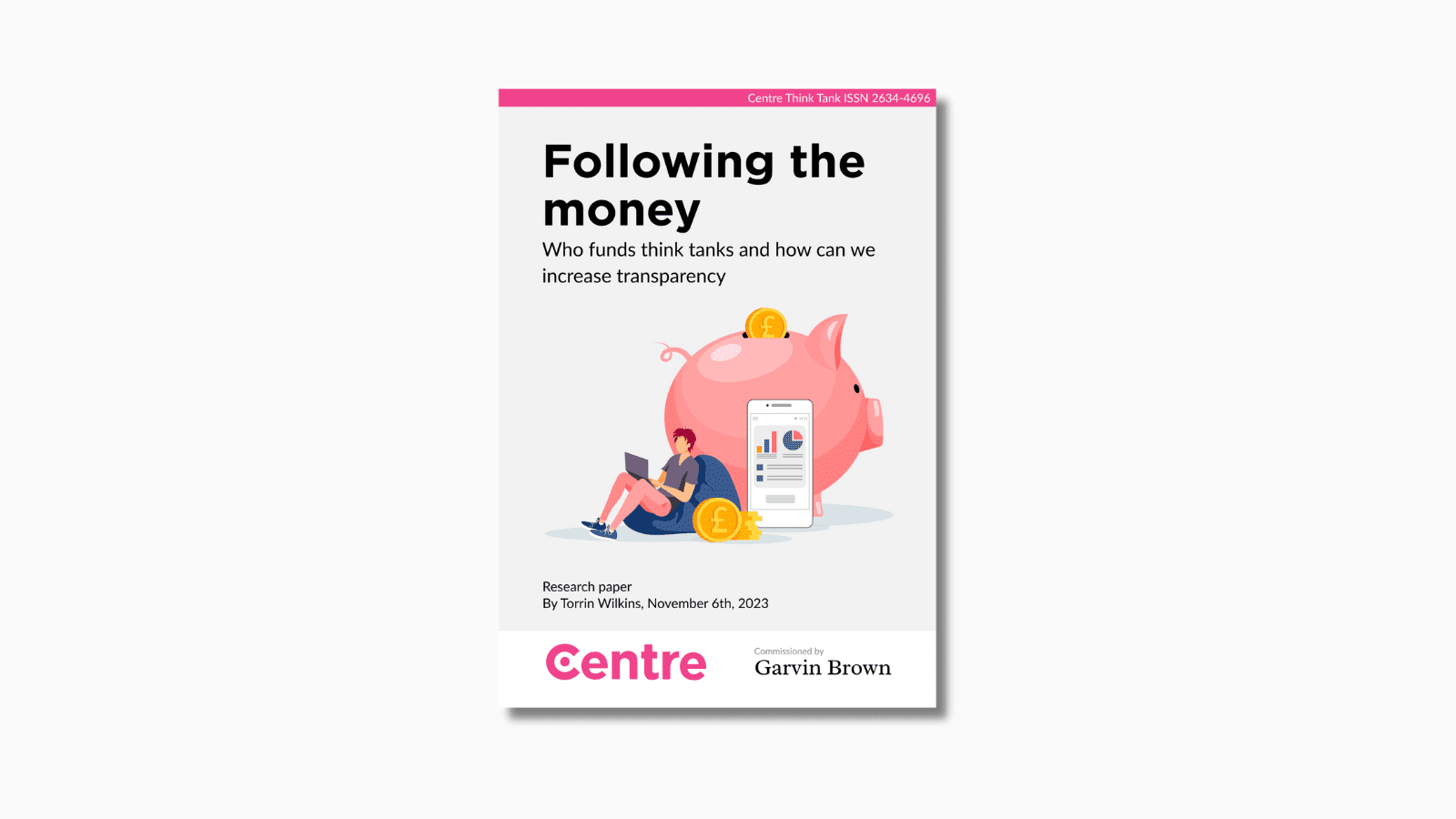 At the top of the paper is a pink strip with the words "Centre Think Tank ISSN 2634-4696". Below this is a paper cover in grey on a light grey background. Under this are the words "Following the money. Who funds think tanks and how we can increase transparency". Under this is an image of a pink piggy bank with a golden pound coin falling into it. Beside the piggy bank is a man in pink trousers and a purple top on a bean bag. He is holding a purple laptop, and next to him is a pile of pound coins. Besides, this is a phone with a series of graphs displayed on the screen. Under this are the words "Research paper. By Torrin Wilkins, November 6th 2023". Below this is a white strip with the Centre logo and the words "Commissioned by Garvin Brown".