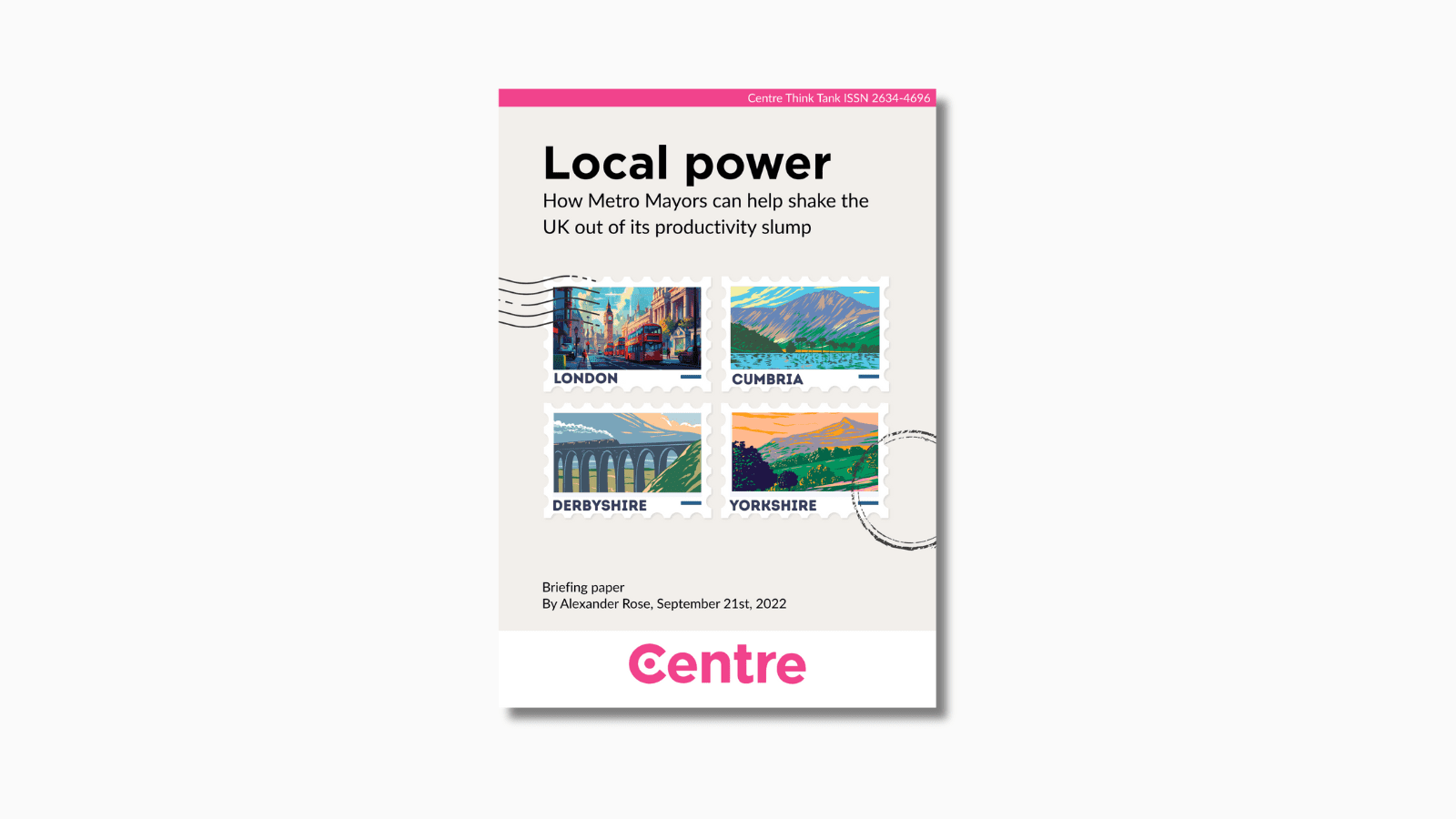 A pink strip at the top of the paper with the words: "Centre Think Tank ISSN 2634-4696". The paper title is "Local power: How Metro Mayors can help shake the UK out of its productivity slump". Below this is the main cover section in a dark yellow with four postage stamps, each depicting an area of the UK. These are "London" with a picture of Big Ben and a London bus, "Cumbria" with a mountain in the background, "Derbyshire" with a viaduct and "Yorkshire" with green hills and a mountain in the background. Briefing paper. By Alexander Rose, September 21st 2022. At the bottom is a white strip with the Centre Think Tank logo in pink beneath.