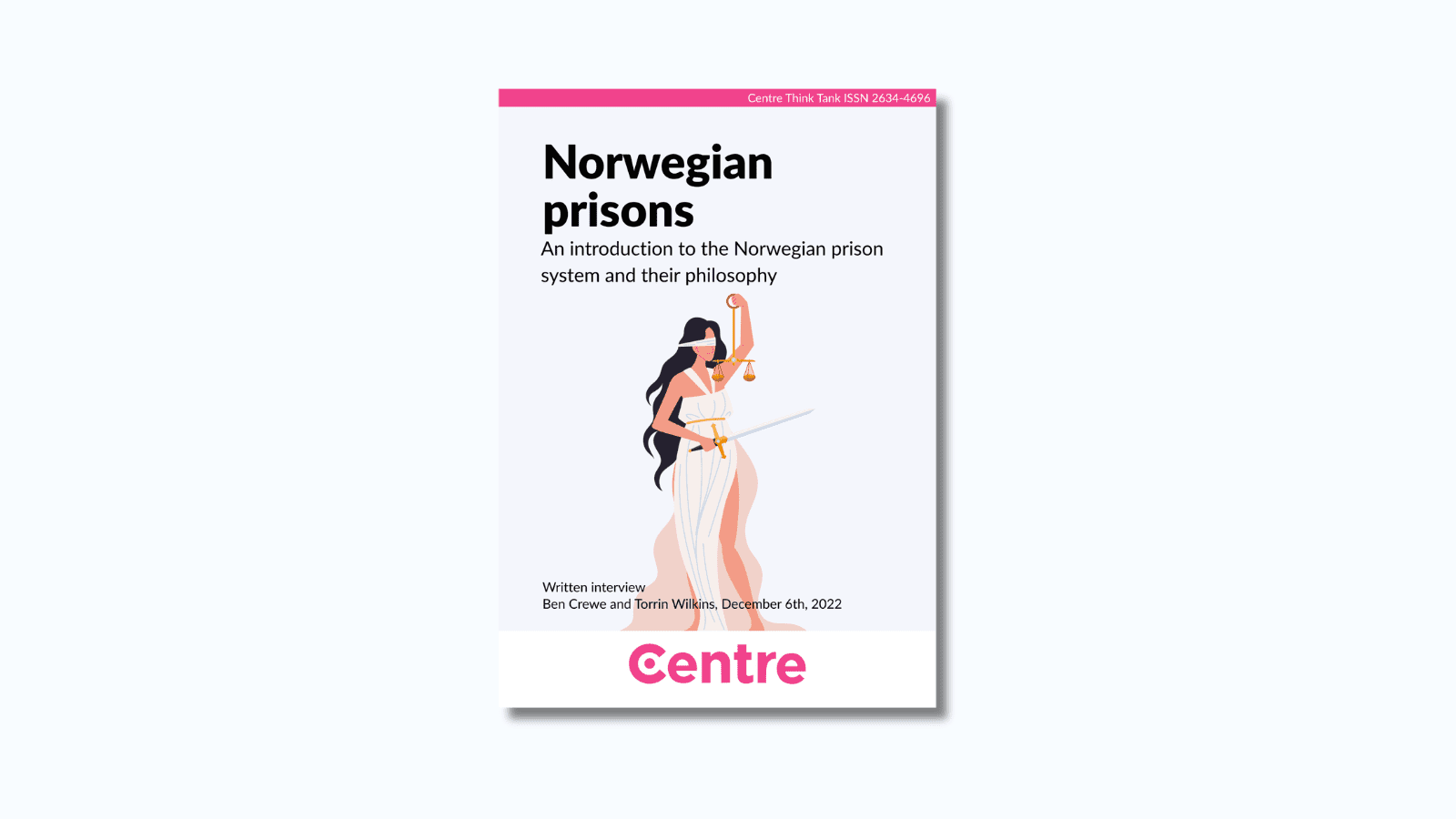 At the top of the paper is a pink strip with the words "Centre Think Tank ISSN 2634-4696". Below this is a paper cover in light grey on a white background. The title is the words "Norwegian prisons. An introduction to the Norwegian prison system and their philosophy". Under this is an image of a woman holding a set of scales and a sword. Under this are the words "Written interview. With Ben Crewe and Torrin Wilkins. December 6th 2022."