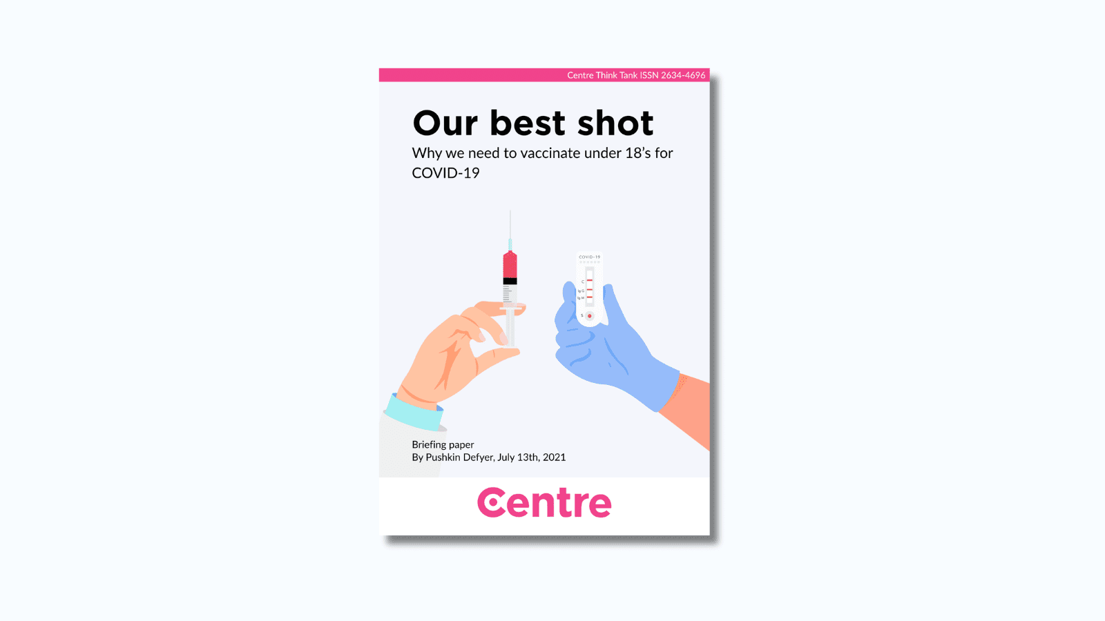At the top of the paper is a pink strip with the words "Centre Think Tank ISSN 2634-4696". Below this is a paper cover in light blue on a blue background. The title is the words "Our best shot. Why we need to vaccinate under 18’s for COVID-19." Under this is an image of two hands, one with a syringe and the other holding a COVID-19 test. Under this are the words "Briefing paper. By Pushkin Defyer, July 13th, 2021."