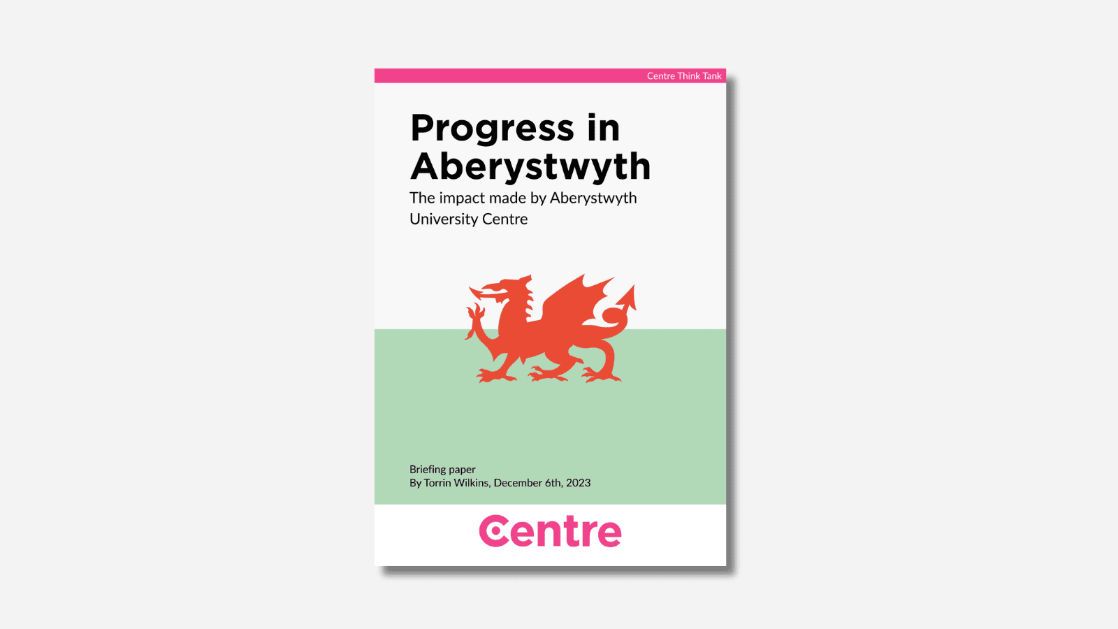 A page on a light grey background. At the top of the page is a pink strip with the words "Centre Think Tank" and below this is the the title in black with the words "Progress in Aberystwyth. The impact made by Aberystwyth University Centre". Below this is a red Welsh dragon on a white and green background. Under this in black are the words "Briefing paper. By Torrin Wilkins, December 6th, 2023".