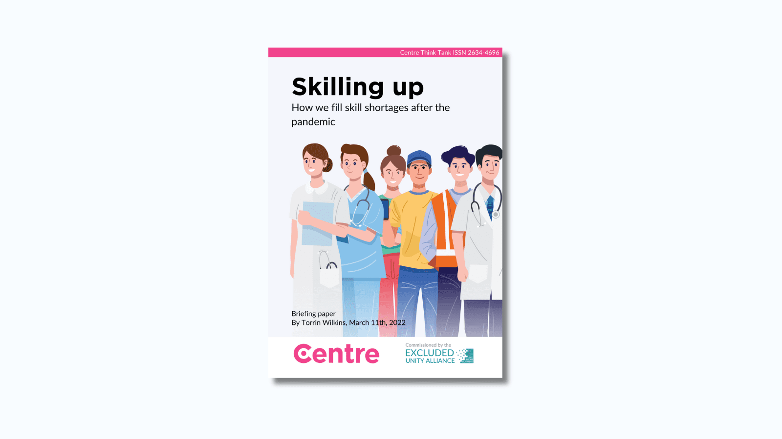 A pink strip at the top of the paper with the words: "Centre Think Tank ISSN 2634-4696". The paper is titled "Skilling up: How we fill skill shortages after the pandemic. Below is a light blue section with individuals from different careers, such as a doctor, nurse, builder and delivery driver. Below this are the words: "Briefing paper. By Torrin Wilkins, March 11th 2022. At the bottom is a white strip with the Centre Think Tank logo in pink beneath and the words "Commissioned by" with the Excluded Unity Alliance below this in turquoise.
