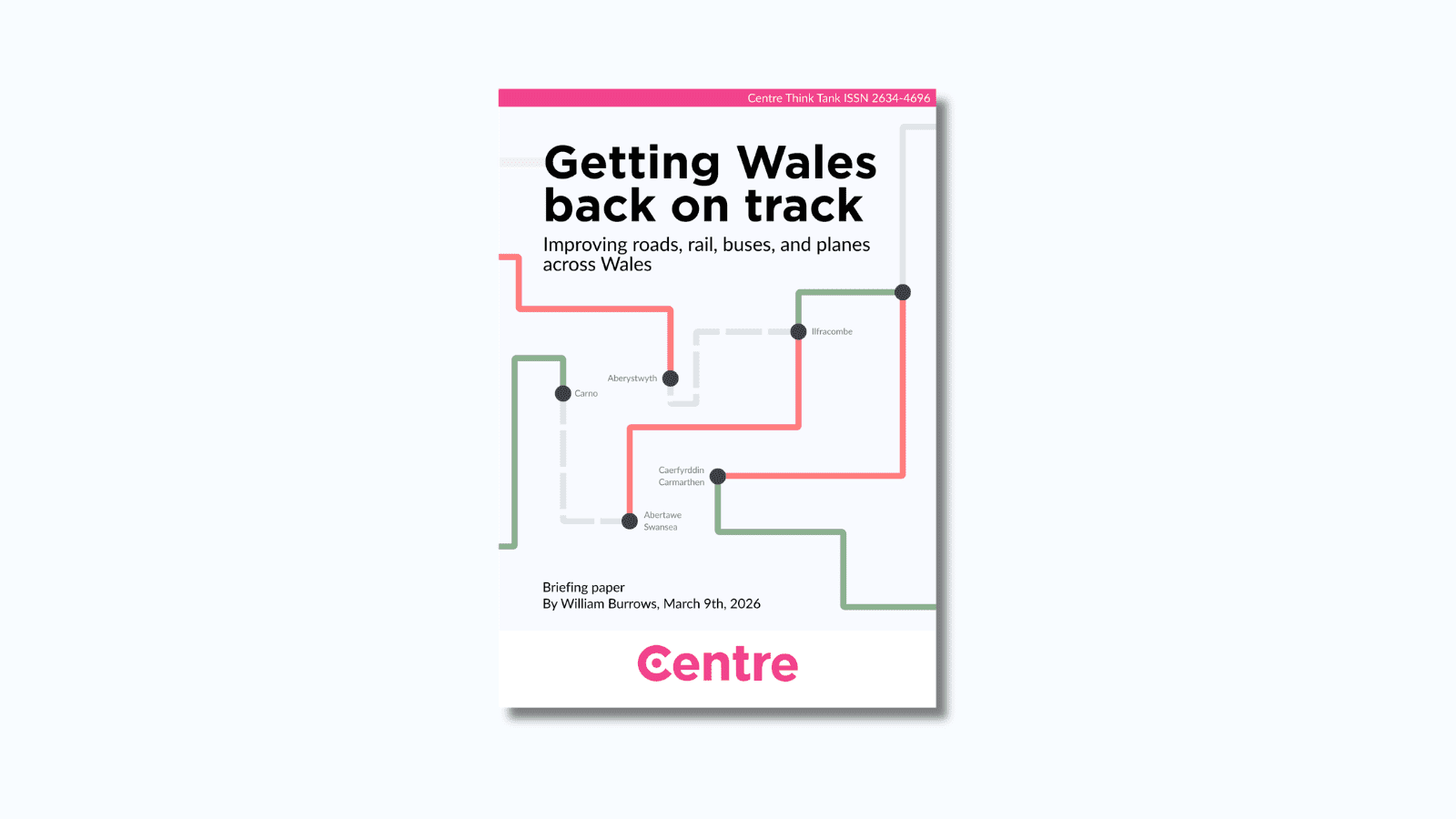 A pink strip at the top of the paper with the words: "Centre Think Tank ISSN 2634-4696". The paper title is "Getting Wales back on track: Improving roads, rail, buses, and planes across Wales". Below this is an image of a series of red, green, and grey lines. Where different coloured lines meet, there is a black dot and place names including Aberystwyth, Carno, Caerfyrddin (Carmarthen), Abertawe (Swansea), and Ilfracombe. The bottom of the paper has the words: “Briefing paper. By William Burrows, March 9th, 2026.” At the bottom is a white strip with the Centre logo in pink beneath.